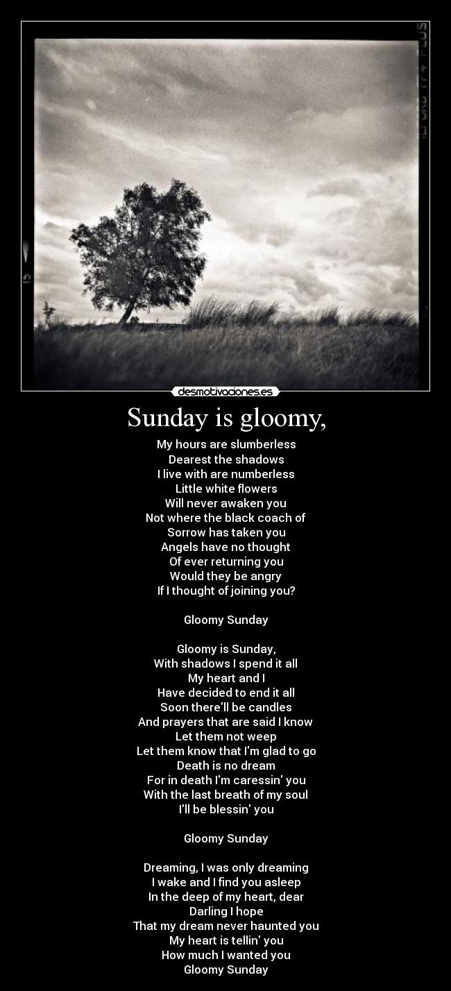 Sunday is gloomy, - My hours are slumberless
Dearest the shadows
I live with are numberless
Little white flowers
Will never awaken you
Not where the black coach of
Sorrow has taken you
Angels have no thought
Of ever returning you
Would they be angry
If I thought of joining you?

Gloomy Sunday

Gloomy is Sunday,
With shadows I spend it all
My heart and I
Have decided to end it all
Soon therell be candles
And prayers that are said I know
Let them not weep
Let them know that Im glad to go
Death is no dream
For in death Im caressin you
With the last breath of my soul
Ill be blessin you

Gloomy Sunday

Dreaming, I was only dreaming
I wake and I find you asleep
In the deep of my heart, dear
Darling I hope
That my dream never haunted you
My heart is tellin you
How much I wanted you
Gloomy Sunday