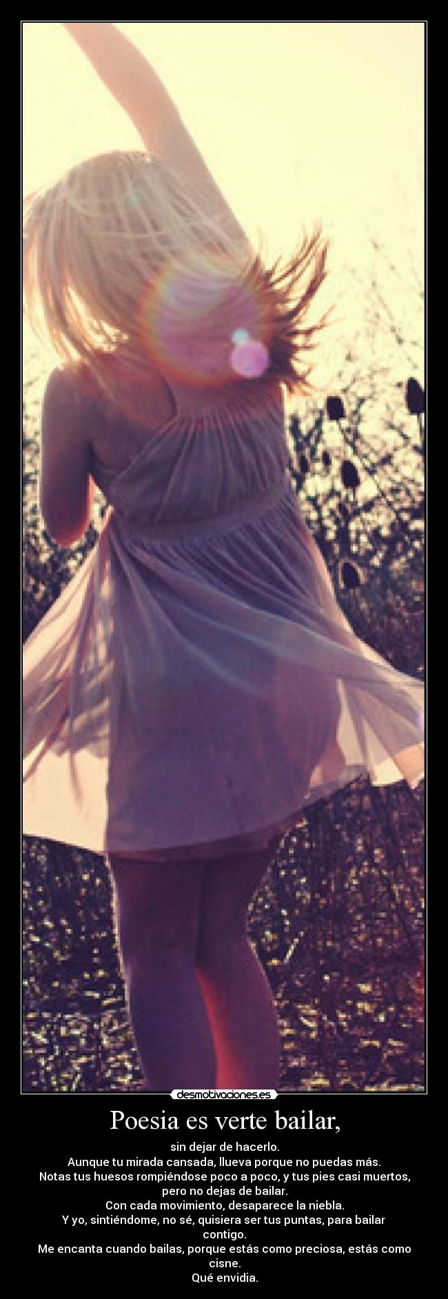 Poesia es verte bailar, - sin dejar de hacerlo.
Aunque tu mirada cansada, llueva porque no puedas más.
Notas tus huesos rompiéndose poco a poco, y tus pies casi muertos,
pero no dejas de bailar.
Con cada movimiento, desaparece la niebla.
Y yo, sintiéndome, no sé, quisiera ser tus puntas, para bailar
contigo.
Me encanta cuando bailas, porque estás como preciosa, estás como
cisne.
Qué envidia.