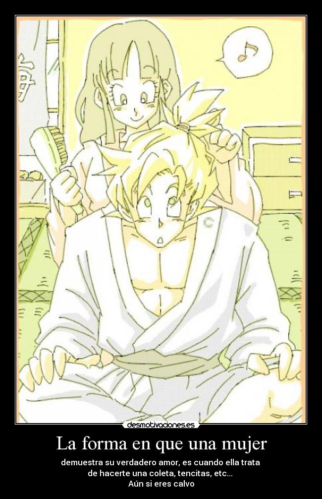 La forma en que una mujer - demuestra su verdadero amor, es cuando ella trata
de hacerte una coleta, tencitas, etc...
Aún si eres calvo