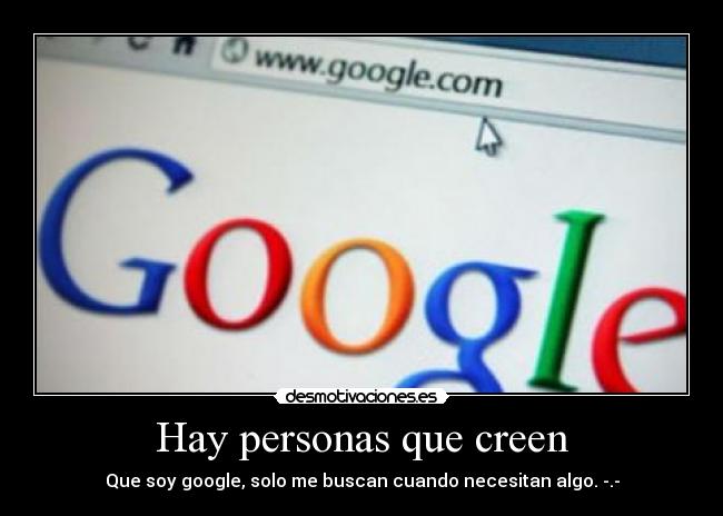 Hay personas que creen - Que soy google, solo me buscan cuando necesitan algo. -.-