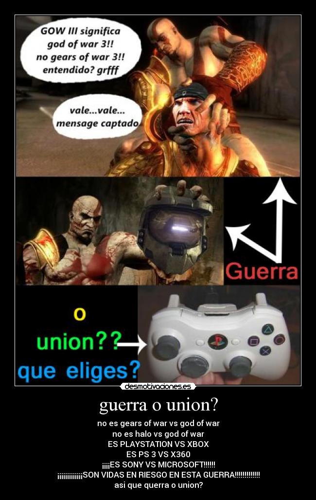 guerra o union? - no es gears of war vs god of war
no es halo vs god of war
ES PLAYSTATION VS XBOX
ES PS 3 VS X360
¡¡¡¡ES SONY VS MICROSOFT!!!!!!
¡¡¡¡¡¡¡¡¡¡¡¡¡SON VIDAS EN RIESGO EN ESTA GUERRA!!!!!!!!!!!!!
asi que querra o union?