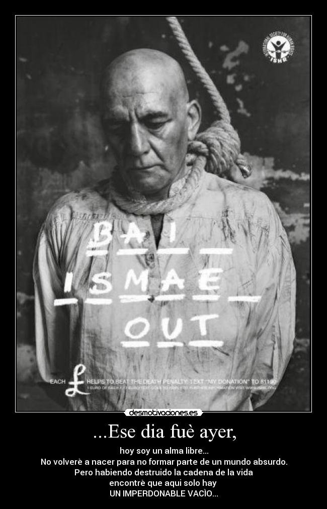...Ese dia fuè ayer, - hoy soy un alma libre...
No volverè a nacer para no formar parte de un mundo absurdo.
Pero habiendo destruido la cadena de la vida
encontrè que aqui solo hay
UN IMPERDONABLE VACÌO...