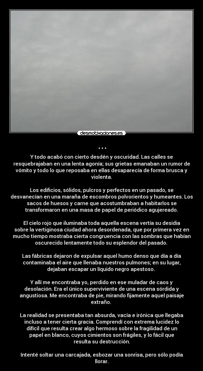 ... - Y todo acabó con cierto desdén y oscuridad. Las calles se
resquebrajaban en una lenta agonía; sus grietas emanaban un rumor de
vómito y todo lo que reposaba en ellas desaparecía de forma brusca y
violenta.

Los edificios, sólidos, pulcros y perfectos en un pasado, se
desvanecían en una maraña de escombros polvorientos y humeantes. Los
sacos de huesos y carne que acostumbraban a habitarlos se
transformaron en una masa de papel de periódico agujereado.

El cielo rojo que iluminaba toda aquella escena vertía su desidia
sobre la vertiginosa ciudad ahora desordenada, que por primera vez en
mucho tiempo mostraba cierta congruencia con las sombras que habían
oscurecido lentamente todo su esplendor del pasado. 

Las fábricas dejaron de expulsar aquel humo denso que día a día
contaminaba el aire que llenaba nuestros pulmones; en su lugar,
dejaban escapar un líquido negro apestoso. 

Y allí me encontraba yo, perdido en ese muladar de caos y
desolación. Era el único superviviente de una escena sórdida y
angustiosa. Me encontraba de pie, mirando fijamente aquel paisaje
extraño. 

La realidad se presentaba tan absurda, vacía e irónica que llegaba
incluso a tener cierta gracia. Comprendí con extrema lucidez lo
difícil que resulta crear algo hermoso sobre la fragilidad de un
papel en blanco, cuyos cimientos son frágiles, y lo fácil que
resulta su destrucción.

Intenté soltar una carcajada, esbozar una sonrisa, pero sólo podía
llorar.