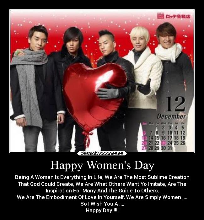 Happy Womens Day - Being A Woman Is Everything In Life, We Are The Most Sublime Creation
That God Could Create, We Are What Others Want Yo Imitate, Are The
Inspiration For Many And The Guide To Others.
We Are The Embodiment Of Love In Yourself, We Are Simply Women ....
So I Wish You A ....
Happy Day!!!!!