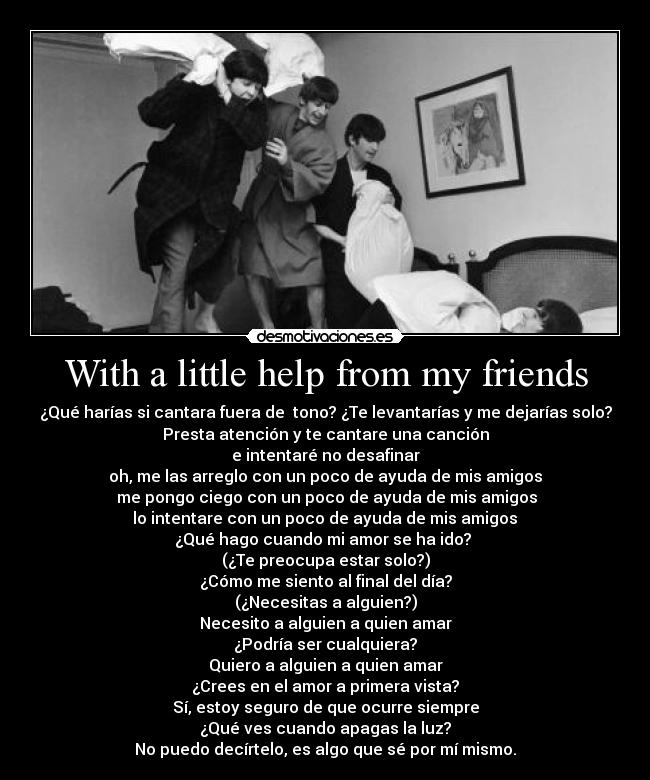 With a little help from my friends - ¿Qué harías si cantara fuera de  tono? ¿Te levantarías y me dejarías solo?
Presta atención y te cantare una canción
e intentaré no desafinar
oh, me las arreglo con un poco de ayuda de mis amigos
  me pongo ciego con un poco de ayuda de mis amigos 
 lo intentare con un poco de ayuda de mis amigos 
¿Qué hago cuando mi amor se ha ido? 
(¿Te preocupa estar solo?)
¿Cómo me siento al final del día?
(¿Necesitas a alguien?)
Necesito a alguien a quien amar
¿Podría ser cualquiera?
Quiero a alguien a quien amar
¿Crees en el amor a primera vista?
Sí, estoy seguro de que ocurre siempre
¿Qué ves cuando apagas la luz?
No puedo decírtelo, es algo que sé por mí mismo.