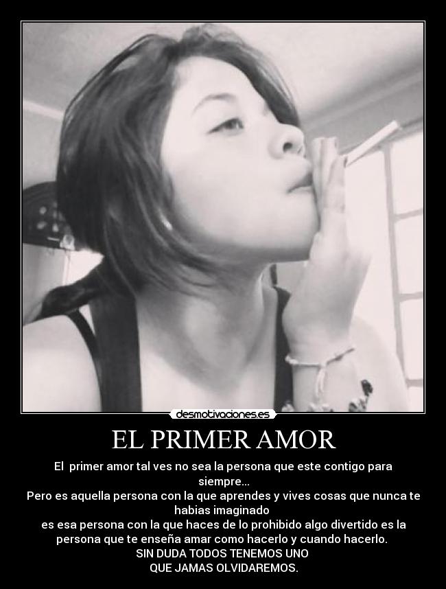 EL PRIMER AMOR - El  primer amor tal ves no sea la persona que este contigo para
siempre...
Pero es aquella persona con la que aprendes y vives cosas que nunca te
habias imaginado 
es esa persona con la que haces de lo prohibido algo divertido es la
persona que te enseña amar como hacerlo y cuando hacerlo. 
SIN DUDA TODOS TENEMOS UNO 
QUE JAMAS OLVIDAREMOS.