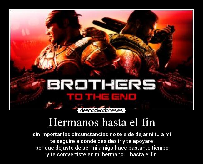 Hermanos hasta el fin - sin importar las circunstancias no te e de dejar ni tu a mi
te seguire a donde desidas ir y te apoyare
por que dejaste de ser mi amigo hace bastante tiempo
y te comvertiste en mi hermano...  hasta el fin