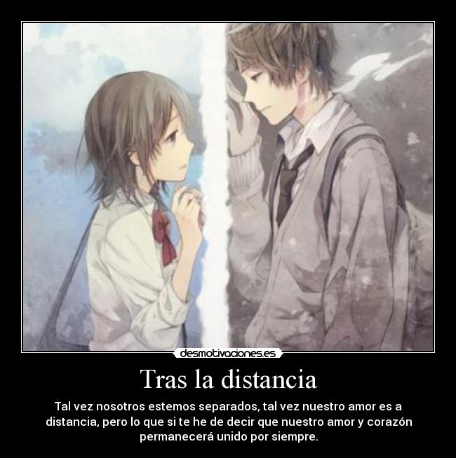 Tras la distancia - Tal vez nosotros estemos separados, tal vez nuestro amor es a
distancia, pero lo que si te he de decir que nuestro amor y corazón
permanecerá unido por siempre.