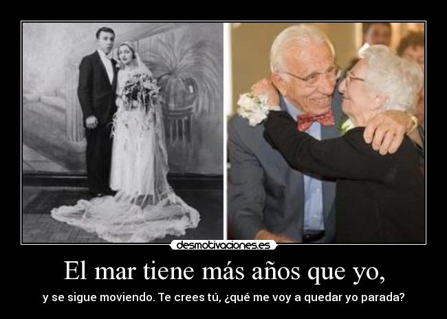 El mar tiene más años que yo, - y se sigue moviendo. Te crees tú, ¿qué me voy a quedar yo parada?
