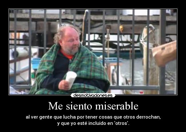 Me siento miserable - al ver gente que lucha por tener cosas que otros derrochan,
y que yo esté incluido en otros.