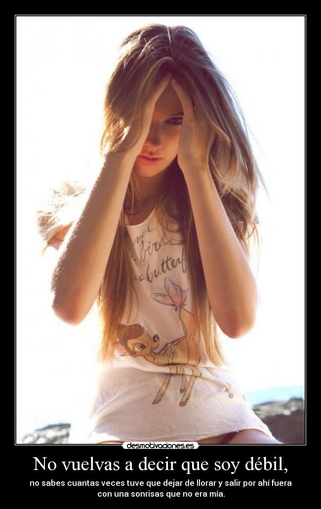 No vuelvas a decir que soy débil, - no sabes cuantas veces tuve que dejar de llorar y salir por ahí fuera
con una sonrisas que no era mía.