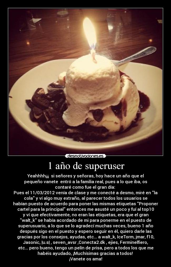1 año de superuser - Yeahhhh¡¡¡  si señores y señoras, hoy hace un año que el
pequeño vanete  entró a la familia real, pues a lo que iba, os
contaré como fue el gran día: 
Pues el 11/03/2012 venía de clase y me conecté a desmo, miré en la
cola y ví algo muy extraño, al parecer todos los usuarios se
habían puesto de acuerdo para poner las mismas etiquetas Proponer
cartel para la principal entonces me asusté un poco y fuí al top10
y ví que efectivamente, no eran las etiquetas, era que el gran
walt_k se había acordado de mi para ponerme en el puesto de
superusuario, a lo que se lo agradecí muchas veces, bueno 1 año
después sigo en el puesto y espero seguir en él, quiero darle las
gracias por los consejos, ayudas, etc... a walt_k, IceTorm, jmar, f10,
Jasonic, |u.s| , seven_avsr ,Conecta2.dk , ejies, Ferminelfiero,
etc... pero bueno, tengo un pelín de prisa, pero a todos los que me
habéis ayudado, ¡Muchísimas gracias a todos! 
¡Vanete os ama!