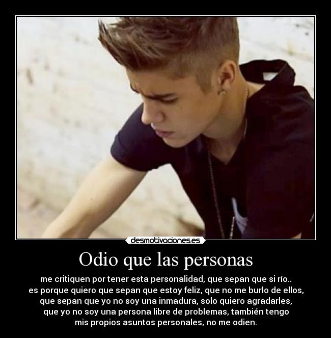 Odio que las personas - me critiquen por tener esta personalidad, que sepan que si río..
es porque quiero que sepan que estoy feliz, que no me burlo de ellos,
que sepan que yo no soy una inmadura, solo quiero agradarles,
que yo no soy una persona libre de problemas, también tengo
mis propios asuntos personales, no me odien.