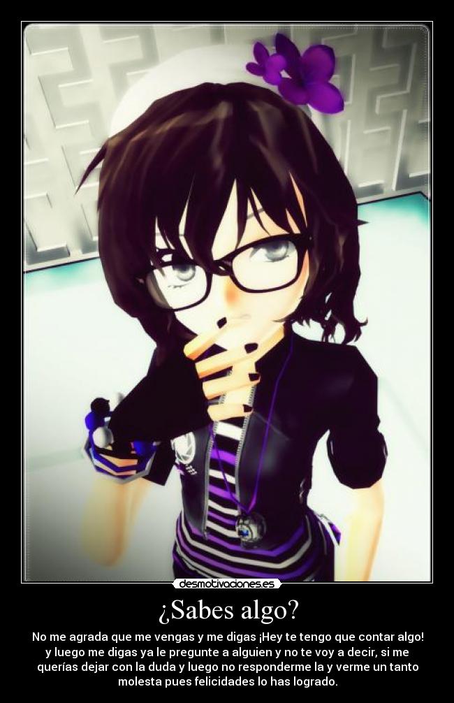 ¿Sabes algo? - No me agrada que me vengas y me digas ¡Hey te tengo que contar algo!
y luego me digas ya le pregunte a alguien y no te voy a decir, si me
querías dejar con la duda y luego no responderme la y verme un tanto
molesta pues felicidades lo has logrado.