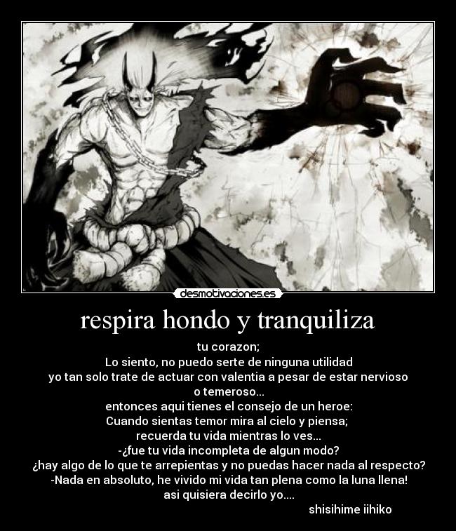 respira hondo y tranquiliza - tu corazon;
Lo siento, no puedo serte de ninguna utilidad
yo tan solo trate de actuar con valentia a pesar de estar nervioso
o temeroso...
entonces aqui tienes el consejo de un heroe:
Cuando sientas temor mira al cielo y piensa;
recuerda tu vida mientras lo ves...
-¿fue tu vida incompleta de algun modo?
¿hay algo de lo que te arrepientas y no puedas hacer nada al respecto?
-Nada en absoluto, he vivido mi vida tan plena como la luna llena!
asi quisiera decirlo yo....
shisihime iihiko