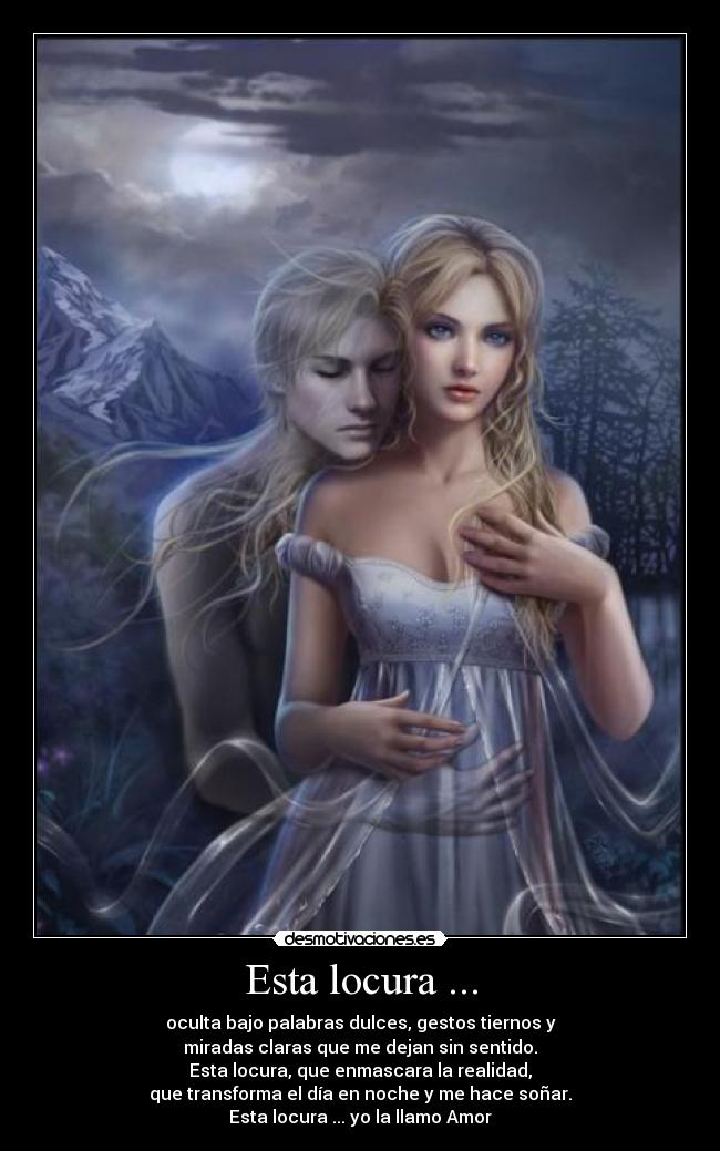 Esta locura ... - oculta bajo palabras dulces, gestos tiernos y
miradas claras que me dejan sin sentido.
Esta locura, que enmascara la realidad,
que transforma el día en noche y me hace soñar.
Esta locura ... yo la llamo Amor