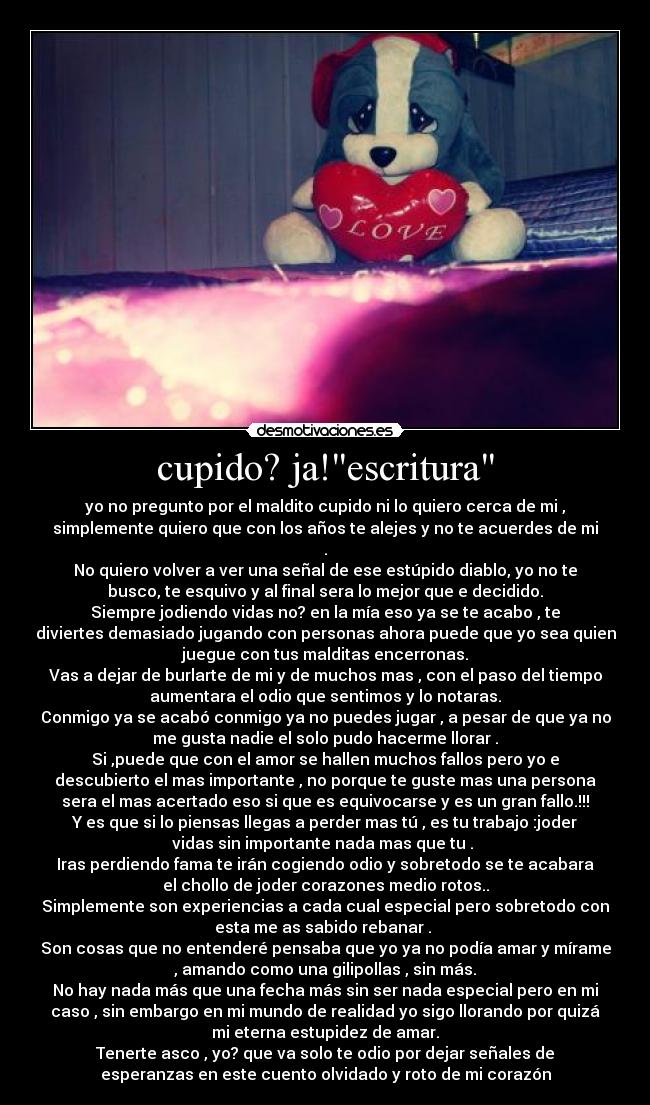 cupido? ja!escritura - yo no pregunto por el maldito cupido ni lo quiero cerca de mi ,
simplemente quiero que con los años te alejes y no te acuerdes de mi
.
No quiero volver a ver una señal de ese estúpido diablo, yo no te
busco, te esquivo y al final sera lo mejor que e decidido.
Siempre jodiendo vidas no? en la mía eso ya se te acabo , te
diviertes demasiado jugando con personas ahora puede que yo sea quien
juegue con tus malditas encerronas.
Vas a dejar de burlarte de mi y de muchos mas , con el paso del tiempo
aumentara el odio que sentimos y lo notaras.
Conmigo ya se acabó conmigo ya no puedes jugar , a pesar de que ya no
me gusta nadie el solo pudo hacerme llorar .
Si ,puede que con el amor se hallen muchos fallos pero yo e
descubierto el mas importante , no porque te guste mas una persona
sera el mas acertado eso si que es equivocarse y es un gran fallo.!!!
Y es que si lo piensas llegas a perder mas tú , es tu trabajo :joder
vidas sin importante nada mas que tu . 
Iras perdiendo fama te irán cogiendo odio y sobretodo se te acabara
el chollo de joder corazones medio rotos..
Simplemente son experiencias a cada cual especial pero sobretodo con
esta me as sabido rebanar . 
Son cosas que no entenderé pensaba que yo ya no podía amar y mírame
, amando como una gilipollas , sin más.
No hay nada más que una fecha más sin ser nada especial pero en mi
caso , sin embargo en mi mundo de realidad yo sigo llorando por quizá
mi eterna estupidez de amar.
Tenerte asco , yo? que va solo te odio por dejar señales de
esperanzas en este cuento olvidado y roto de mi corazón