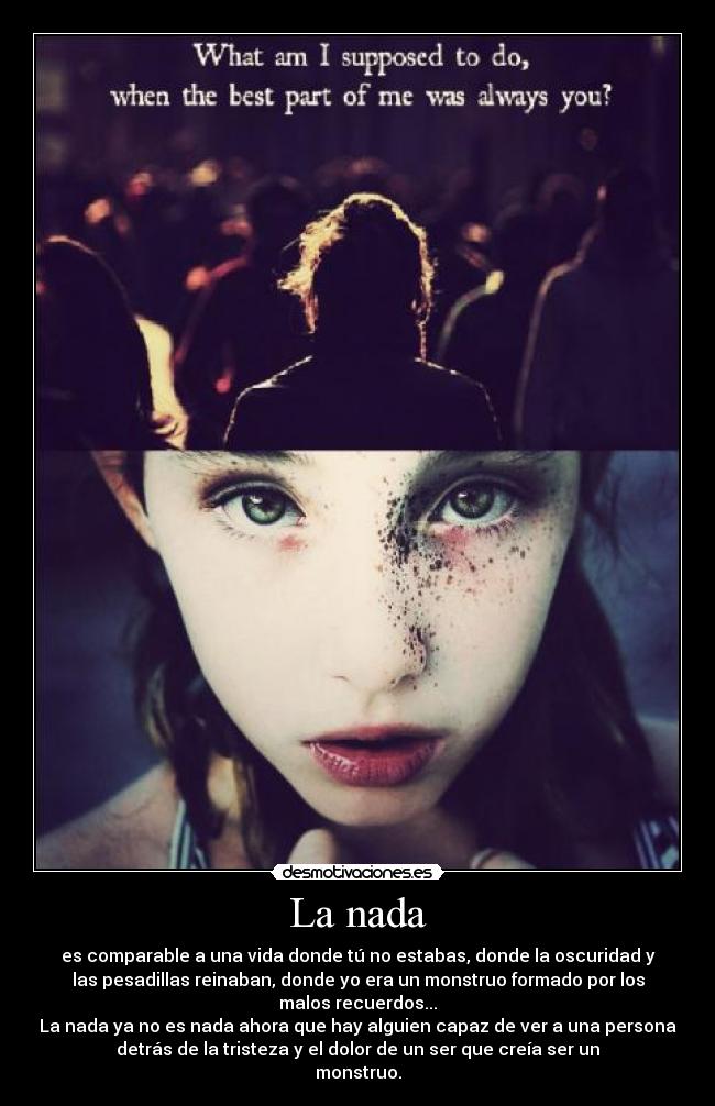 La nada - es comparable a una vida donde tú no estabas, donde la oscuridad y
las pesadillas reinaban, donde yo era un monstruo formado por los
malos recuerdos...
La nada ya no es nada ahora que hay alguien capaz de ver a una persona
detrás de la tristeza y el dolor de un ser que creía ser un
monstruo.