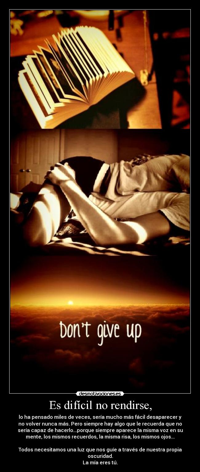 Es difícil no rendirse, - lo ha pensado miles de veces, sería mucho más fácil desaparecer y
no volver nunca más. Pero siempre hay algo que le recuerda que no
sería capaz de hacerlo...porque siempre aparece la misma voz en su
mente, los mismos recuerdos, la misma risa, los mismos ojos...

Todos necesitamos una luz que nos guíe a través de nuestra propia
oscuridad.
La mía eres tú.