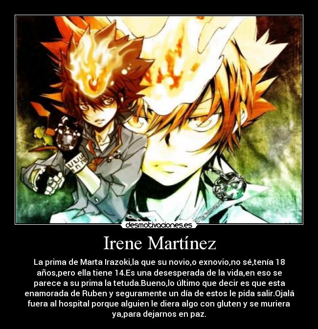 Irene Martínez - La prima de Marta Irazoki,la que su novio,o exnovio,no sé,tenía 18
años,pero ella tiene 14.Es una desesperada de la vida,en eso se
parece a su prima la tetuda.Bueno,lo último que decir es que esta
enamorada de Ruben y seguramente un día de estos le pida salir.Ojalá
fuera al hospital porque alguien le diera algo con gluten y se muriera
ya,para dejarnos en paz.