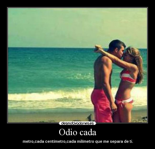 Odio cada - metro,cada centímetro,cada milímetro que me separa de ti.