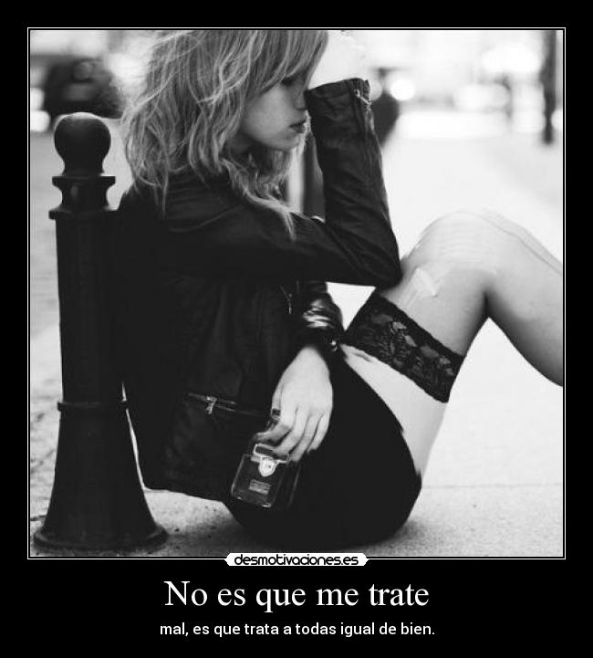 No es que me trate - mal, es que trata a todas igual de bien.