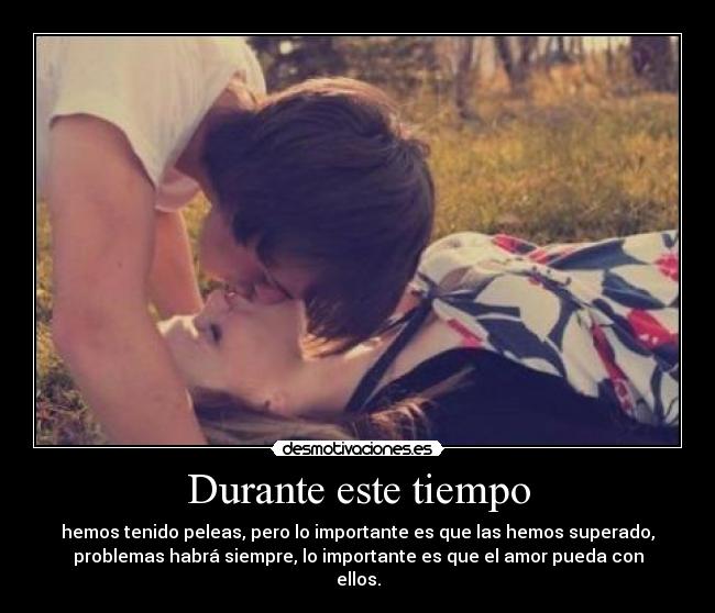 Durante este tiempo - hemos tenido peleas, pero lo importante es que las hemos superado,
problemas habrá siempre, lo importante es que el amor pueda con
ellos.