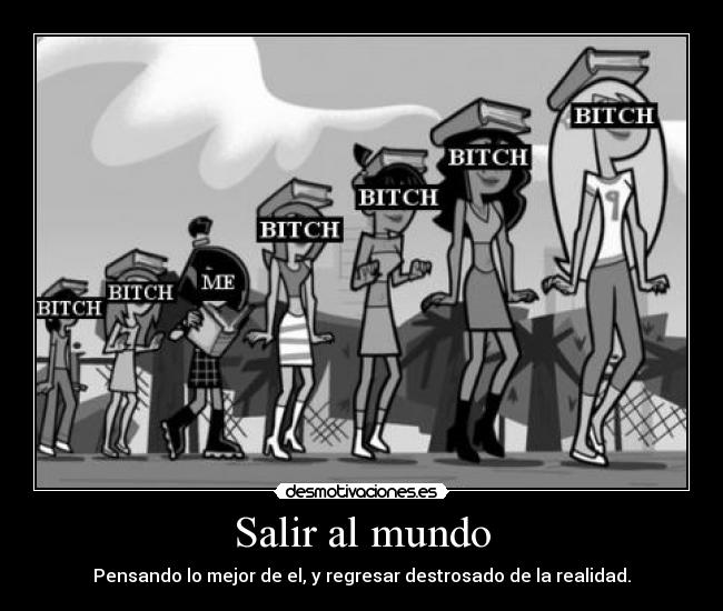 Salir al mundo - Pensando lo mejor de el, y regresar destrosado de la realidad.