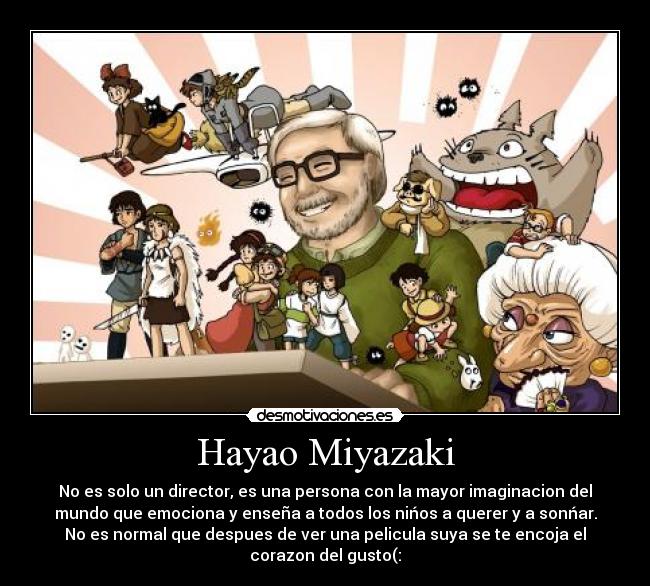 Hayao Miyazaki - No es solo un director, es una persona con la mayor imaginacion del
mundo que emociona y enseña a todos los nińos a querer y a sonńar.
No es normal que despues de ver una pelicula suya se te encoja el
corazon del gusto(: