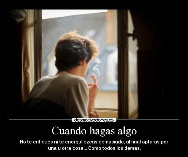 Cuando hagas algo - No te critiques ni te enorgullezcas demasiado, al final optaras por
una u otra cosa... Como todos los demas.