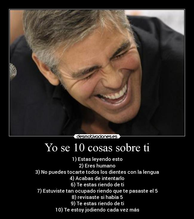 Yo se 10 cosas sobre ti - 1) Estas leyendo esto
2) Eres humano
3) No puedes tocarte todos los dientes con la lengua
4) Acabas de intentarlo
6) Te estas riendo de ti
7) Estuviste tan ocupado riendo que te pasaste el 5
8) revisaste si había 5
9) Te estas riendo de ti
10) Te estoy jodiendo cada vez más