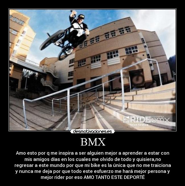BMX - Amo esto por q me inspira a ser alguien mejor a aprender a estar con
mis amigos días en los cuales me olvido de todo y quisiera,no
regresar a este mundo por que mi bike es la única que no me traiciona
y nunca me deja por que todo este esfuerzo me hará mejor persona y
mejor rider por eso AMO TANTO ESTE DEPORTÉ