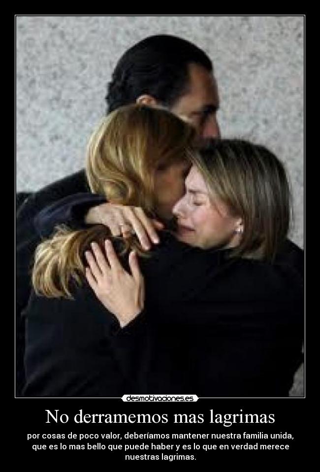 No derramemos mas lagrimas - por cosas de poco valor, deberíamos mantener nuestra familia unida,
que es lo mas bello que puede haber y es lo que en verdad merece
nuestras lagrimas.