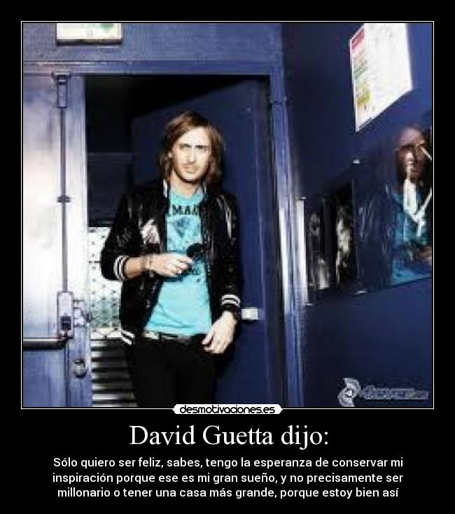 David Guetta dijo: - Sólo quiero ser feliz, sabes, tengo la esperanza de conservar mi
inspiración porque ese es mi gran sueño, y no precisamente ser
millonario o tener una casa más grande, porque estoy bien así