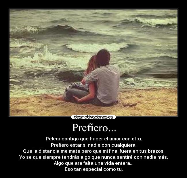 Prefiero... - Pelear contigo que hacer el amor con otra.
Prefiero estar si nadie con cualquiera.
Que la distancia me mate pero que mi final fuera en tus brazos.
Yo se que siempre tendrás algo que nunca sentiré con nadie más.
Algo que ara falta una vida entera...
Eso tan especial como tu.