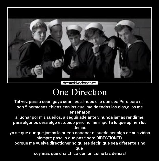 One Direction - Tal vez para ti sean gays sean feos,lindos o lo que sea.Pero para mi
son 5 hermosos chicos con los cual me rio todos los dias,ellos me
enseñaron
a luchar por mis sueños, a seguir adelante y nunca jamas rendirme,
para algunos sera algo estupido pero no me importa lo que opinen los
demas
yo se que aunque jamas lo pueda conocer ni pueda ser algo de sus vidas
siempre pase lo que pase sere DIRECTIONER
porque me vuelva directioner no quiere decir que sea diferente sino
que
soy mas que una chica comun como las demas!