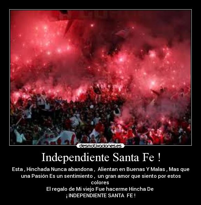 Independiente Santa Fe ! - Esta , Hinchada Nunca abandona ,  Alientan en Buenas Y Malas , Mas que
una Pasión Es un sentimiento ,  un gran amor que siento por estos
colores 
El regalo de Mi viejo Fue hacerme Hincha De 
¡ INDEPENDIENTE SANTA  FE !