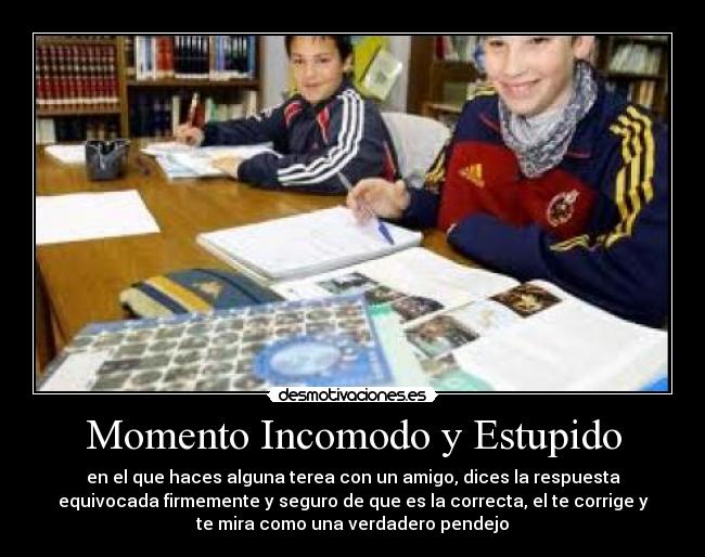 Momento Incomodo y Estupido - en el que haces alguna terea con un amigo, dices la respuesta
equivocada firmemente y seguro de que es la correcta, el te corrige y
te mira como una verdadero pendejo