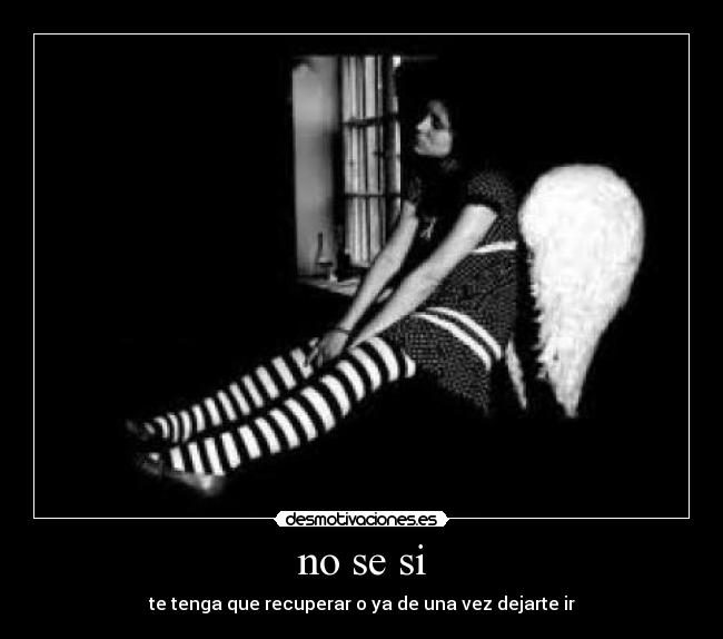 no se si - te tenga que recuperar o ya de una vez dejarte ir