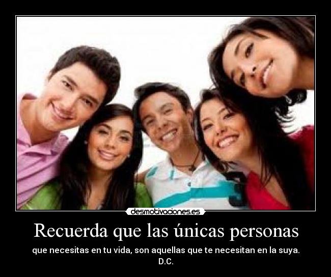 Recuerda que las únicas personas - que necesitas en tu vida, son aquellas que te necesitan en la suya.
D.C.