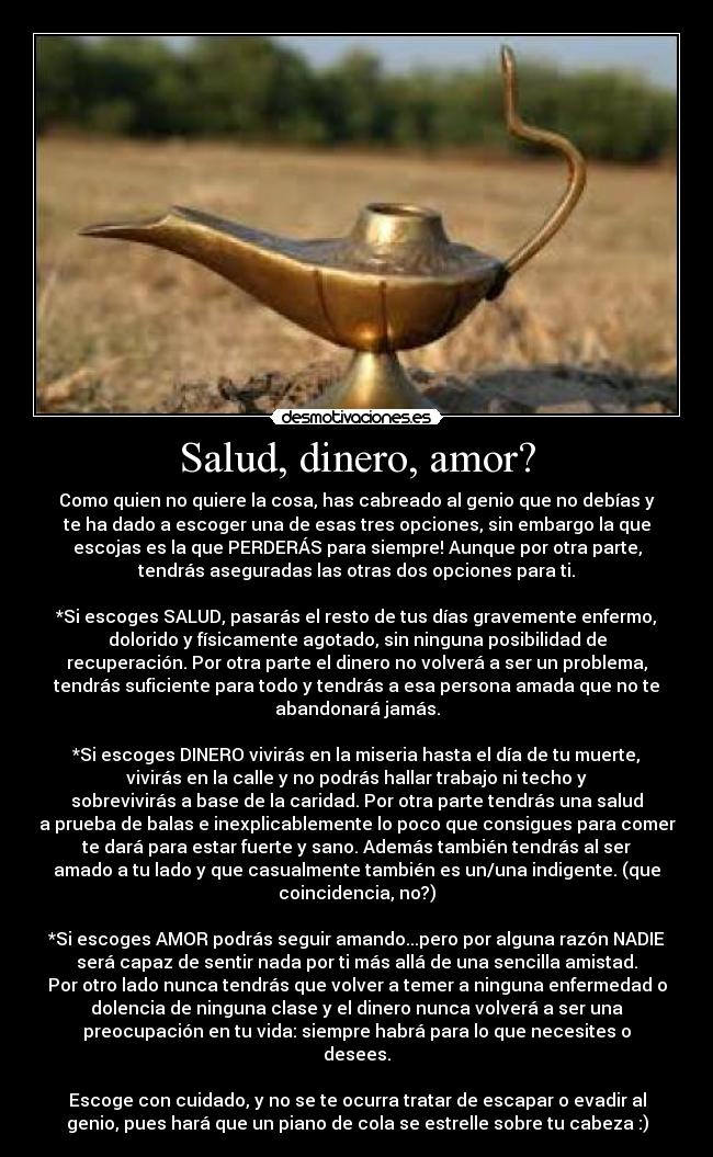 Salud, dinero, amor? - Como quien no quiere la cosa, has cabreado al genio que no debías y
te ha dado a escoger una de esas tres opciones, sin embargo la que
escojas es la que PERDERÁS para siempre! Aunque por otra parte,
tendrás aseguradas las otras dos opciones para ti.

*Si escoges SALUD, pasarás el resto de tus días gravemente enfermo,
dolorido y físicamente agotado, sin ninguna posibilidad de
recuperación. Por otra parte el dinero no volverá a ser un problema,
tendrás suficiente para todo y tendrás a esa persona amada que no te
abandonará jamás.

*Si escoges DINERO vivirás en la miseria hasta el día de tu muerte,
vivirás en la calle y no podrás hallar trabajo ni techo y
sobrevivirás a base de la caridad. Por otra parte tendrás una salud
a prueba de balas e inexplicablemente lo poco que consigues para comer
te dará para estar fuerte y sano. Además también tendrás al ser
amado a tu lado y que casualmente también es un/una indigente. (que
coincidencia, no?)

*Si escoges AMOR podrás seguir amando...pero por alguna razón NADIE
será capaz de sentir nada por ti más allá de una sencilla amistad.
Por otro lado nunca tendrás que volver a temer a ninguna enfermedad o
dolencia de ninguna clase y el dinero nunca volverá a ser una
preocupación en tu vida: siempre habrá para lo que necesites o
desees.

Escoge con cuidado, y no se te ocurra tratar de escapar o evadir al
genio, pues hará que un piano de cola se estrelle sobre tu cabeza :)