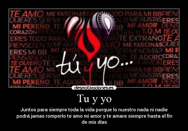 Tu y yo - Juntos para siempre toda la vida porque lo nuestro nada ni nadie
podrá jamas romperlo te amo mi amor y te amare siempre hasta el fin
de mis días