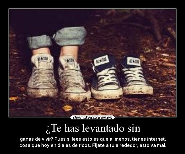 ¿Te has levantado sin - ganas de vivir? Pues si lees esto es que al menos, tienes internet,
cosa que hoy en dia es de ricos. Fijate a tu alrededor, esto va mal.