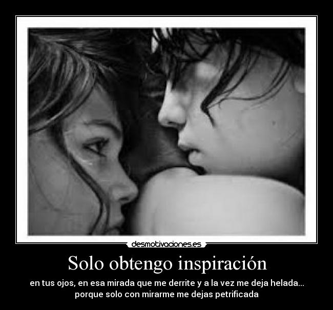 Solo obtengo inspiración - en tus ojos, en esa mirada que me derrite y a la vez me deja helada...
porque solo con mirarme me dejas petrificada