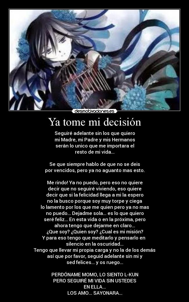 Ya tome mi decisión - Seguiré adelante sin los que quiero
mi Madre, mi Padre y mis Hermanos
serán lo unico que me importara el
resto de mi vida...
Se que siempre hablo de que no se deis
por vencidos, pero ya no aguanto mas esto.
Me rindo! Ya no puedo, pero eso no quiere
decir que no seguiré viviendo, eso quiere
decir que si la felicidad llega a mi la espero
no la busco porque soy muy torpe y ciega
lo lamento por los que me quien pero ya no mas
no puedo... Dejadme sola... es lo que quiero
seré feliz... En esta vida o en la próxima, pero
ahora tengo que dejarme en claro...
¿Que soy? ¿Quien soy? ¿Cual es mi misión?
Y para eso tengo que meditarlo y pensarlo en
silencio en la oscuridad...
Tengo que llevar mi propia carga y no la de los demás
así que por favor, seguid adelante sin mi y
sed felices... y os ruego...
PERDÓNAME MOMO, LO SIENTO L-KUN
PERO SEGUIRÉ MI VIDA SIN USTEDES
EN ELLA...
LOS AMO... SAYONARA...