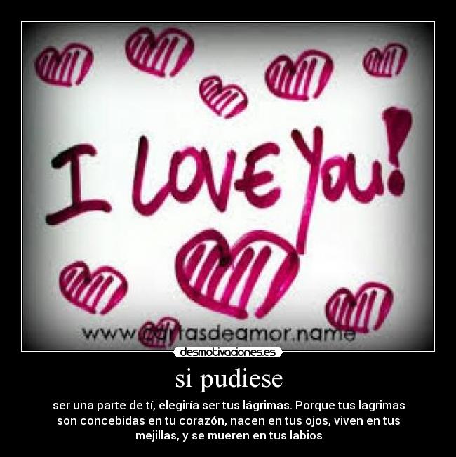 si pudiese - ser una parte de tí, elegiría ser tus lágrimas. Porque tus lagrimas
son concebidas en tu corazón, nacen en tus ojos, viven en tus
mejillas, y se mueren en tus labios