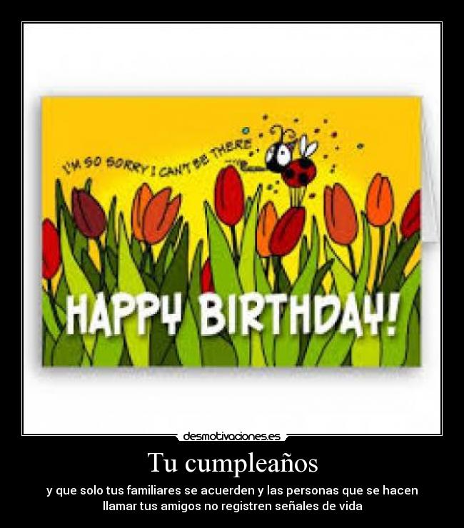 Tu cumpleaños - y que solo tus familiares se acuerden y las personas que se hacen
llamar tus amigos no registren señales de vida