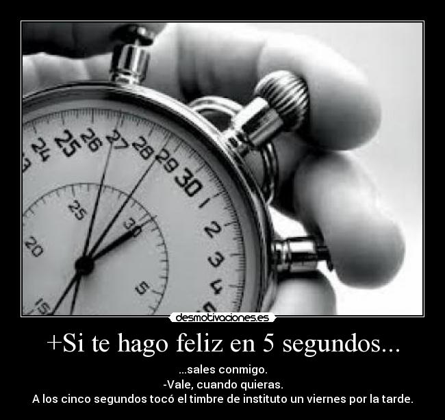 +Si te hago feliz en 5 segundos... - ...sales conmigo.
-Vale, cuando quieras.
A los cinco segundos tocó el timbre de instituto un viernes por la tarde.