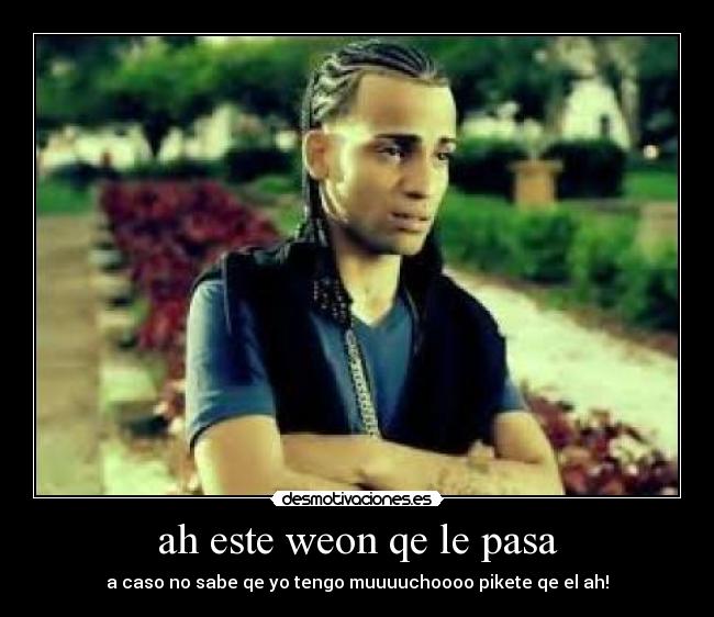 ah este weon qe le pasa - a caso no sabe qe yo tengo muuuuchoooo pikete qe el ah!