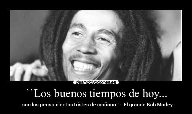 ``Los buenos tiempos de hoy... - ...son los pensamientos tristes de mañana´´- El grande Bob Marley.